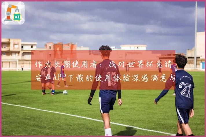 作为长期使用者，我对世界杯竞猜安卓APP下载的使用体验深感满意与惊喜