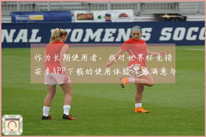 作为长期使用者，我对世界杯竞猜安卓APP下载的使用体验深感满意与惊喜
